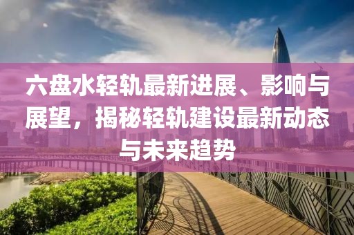 六盘水轻轨最新进展、影响与展望，揭秘轻轨建设最新动态与未来趋势