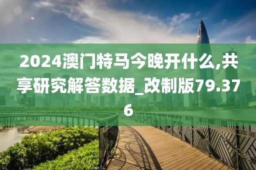 2024澳门特马今晚开什么,共享研究解答数据_改制版79.376