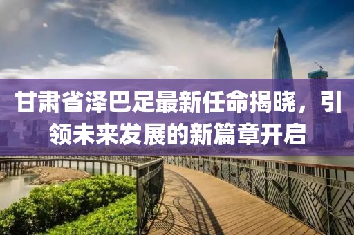 甘肃省泽巴足最新任命揭晓，引领未来发展的新篇章开启