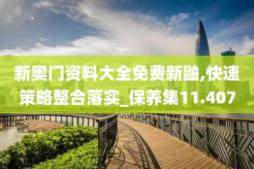 新奥门资料大全免费新鼬,快速策略整合落实_保养集11.407