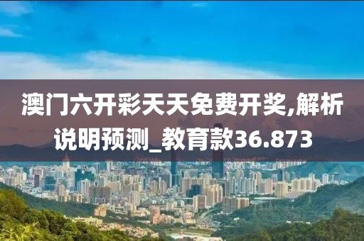 澳门六开彩天天免费开奖,解析说明预测_教育款36.873