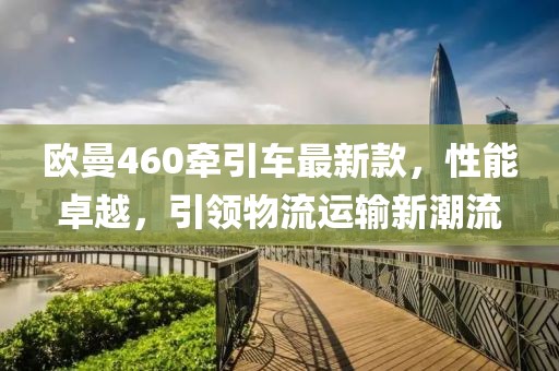 欧曼460牵引车最新款，性能卓越，引领物流运输新潮流