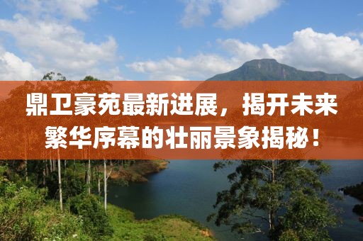 鼎卫豪苑最新进展，揭开未来繁华序幕的壮丽景象揭秘！
