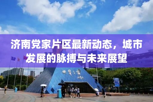 济南党家片区最新动态，城市发展的脉搏与未来展望