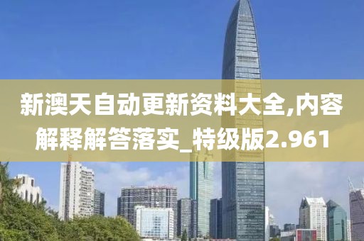 新澳天自动更新资料大全,内容解释解答落实_特级版2.961