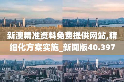 新澳精准资料免费提供网站,精细化方案实施_新闻版40.397