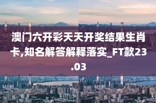 澳门六开彩天天开奖结果生肖卡,知名解答解释落实_FT款23.03