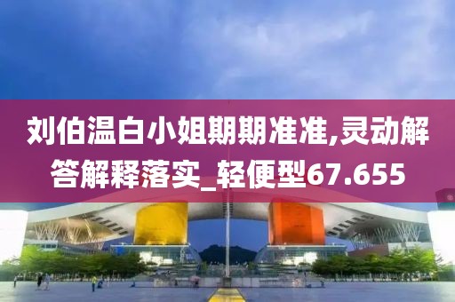刘伯温白小姐期期准准,灵动解答解释落实_轻便型67.655