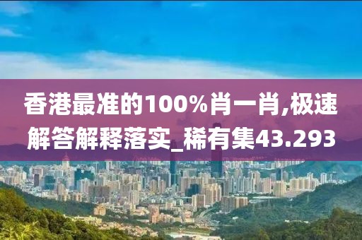 香港最准的100%肖一肖,极速解答解释落实_稀有集43.293