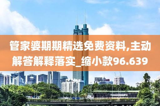 管家婆期期精选免费资料,主动解答解释落实_缩小款96.639