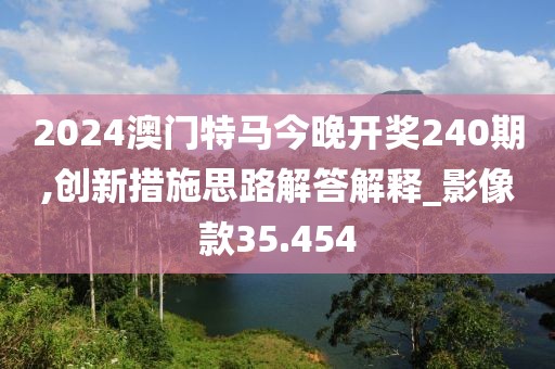 2024澳门特马今晚开奖240期,创新措施思路解答解释_影像款35.454