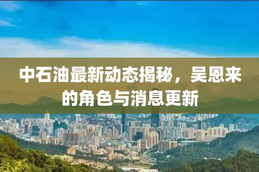 中石油最新动态揭秘，吴恩来的角色与消息更新