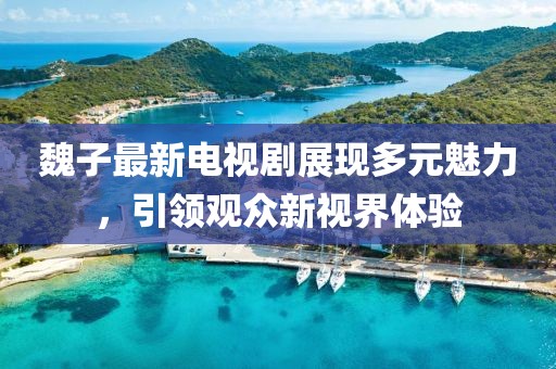 魏子最新电视剧展现多元魅力，引领观众新视界体验
