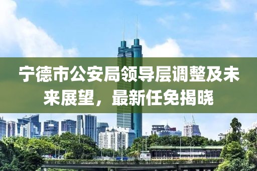 宁德市公安局领导层调整及未来展望，最新任免揭晓