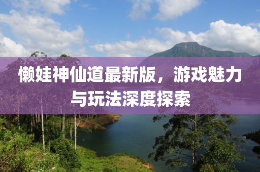 懒娃神仙道最新版，游戏魅力与玩法深度探索
