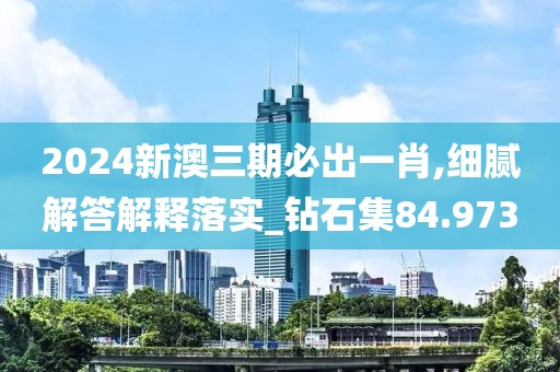 2024新澳三期必出一肖,细腻解答解释落实_钻石集84.973
