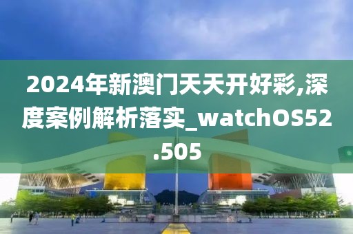 2024年新澳门天天开好彩,深度案例解析落实_watchOS52.505