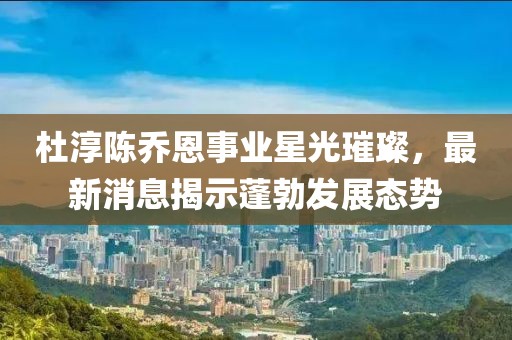 杜淳陈乔恩事业星光璀璨，最新消息揭示蓬勃发展态势