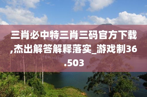 三肖必中特三肖三码官方下载,杰出解答解释落实_游戏制36.503