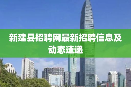 新建县招聘网最新招聘信息及动态速递
