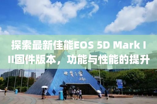 探索最新佳能EOS 5D Mark III固件版本，功能与性能的提升