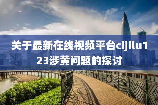 关于最新在线视频平台cijilu123涉黄问题的探讨
