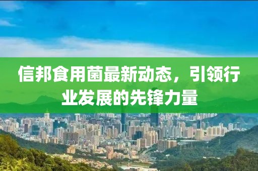 信邦食用菌最新动态，引领行业发展的先锋力量