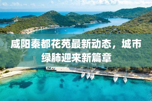 咸阳秦都花苑最新动态，城市绿肺迎来新篇章
