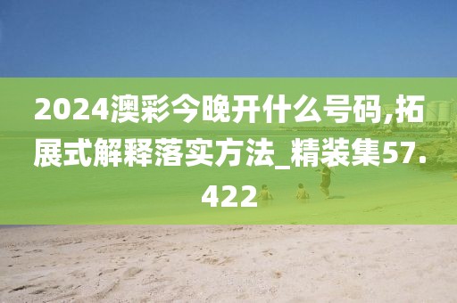 2024澳彩今晚开什么号码,拓展式解释落实方法_精装集57.422