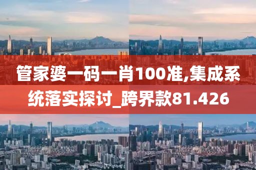 管家婆一码一肖100准,集成系统落实探讨_跨界款81.426