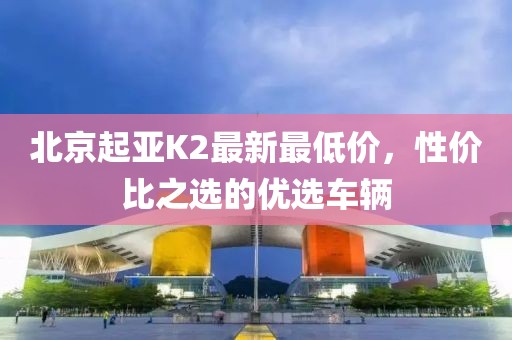 北京起亚K2最新最低价，性价比之选的优选车辆