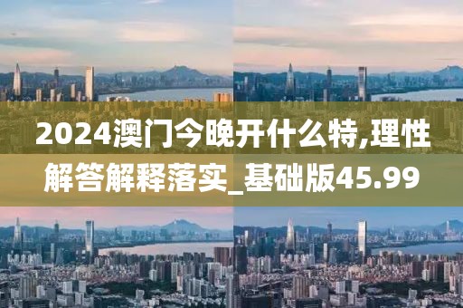 2024澳门今晚开什么特,理性解答解释落实_基础版45.99