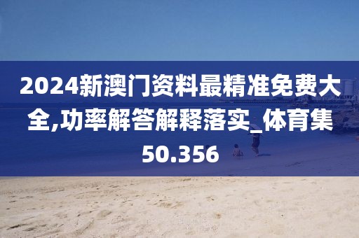 2024新澳门资料最精准免费大全,功率解答解释落实_体育集50.356