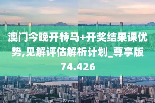 澳门今晚开特马+开奖结果课优势,见解评估解析计划_尊享版74.426