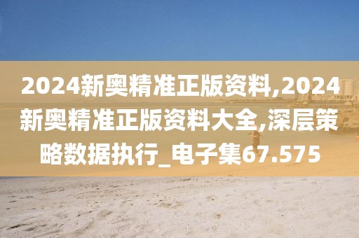 2024新奥精准正版资料,2024新奥精准正版资料大全,深层策略数据执行_电子集67.575