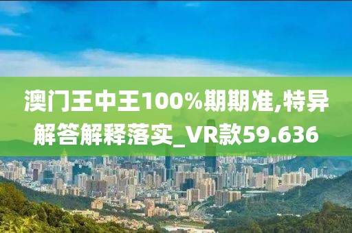 澳门王中王100%期期准,特异解答解释落实_VR款59.636