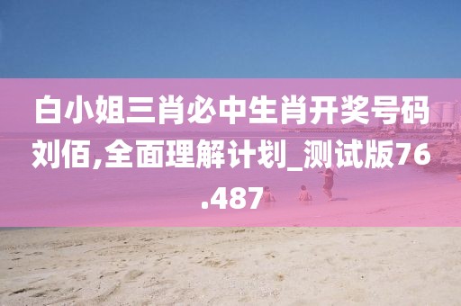 白小姐三肖必中生肖开奖号码刘佰,全面理解计划_测试版76.487