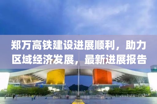 郑万高铁建设进展顺利，助力区域经济发展，最新进展报告