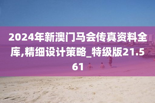 2024年新澳门马会传真资料全库,精细设计策略_特级版21.561