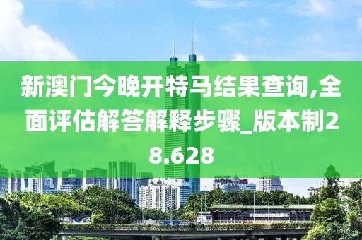 新澳门今晚开特马结果查询,全面评估解答解释步骤_版本制28.628