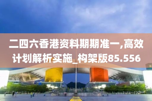 二四六香港资料期期准一,高效计划解析实施_构架版85.556