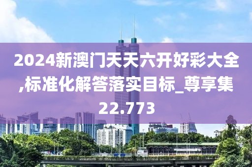 2024新澳门天天六开好彩大全,标准化解答落实目标_尊享集22.773