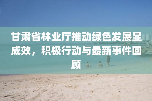 甘肃省林业厅推动绿色发展显成效，积极行动与最新事件回顾