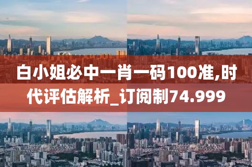 白小姐必中一肖一码100准,时代评估解析_订阅制74.999
