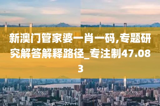 新澳门管家婆一肖一码,专题研究解答解释路径_专注制47.083