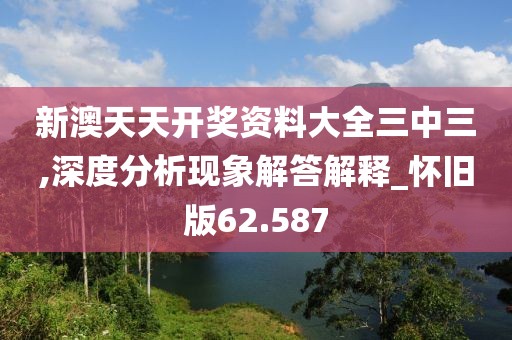 新澳天天开奖资料大全三中三,深度分析现象解答解释_怀旧版62.587