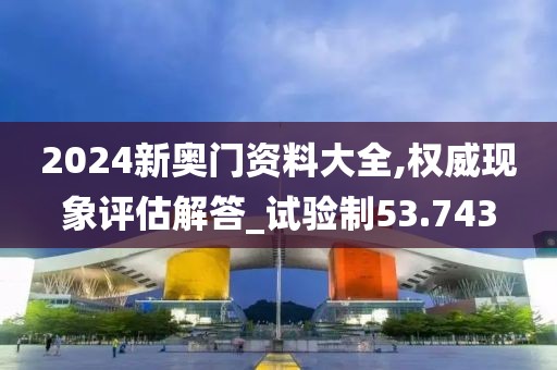 2024新奥门资料大全,权威现象评估解答_试验制53.743