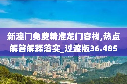 新澳门免费精准龙门客栈,热点解答解释落实_过渡版36.485