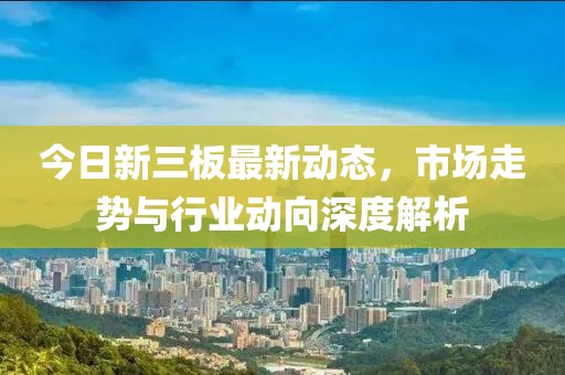 今日新三板最新动态，市场走势与行业动向深度解析