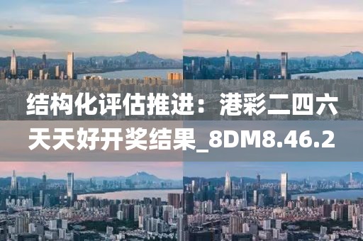 结构化评估推进：港彩二四六天天好开奖结果_8DM8.46.2